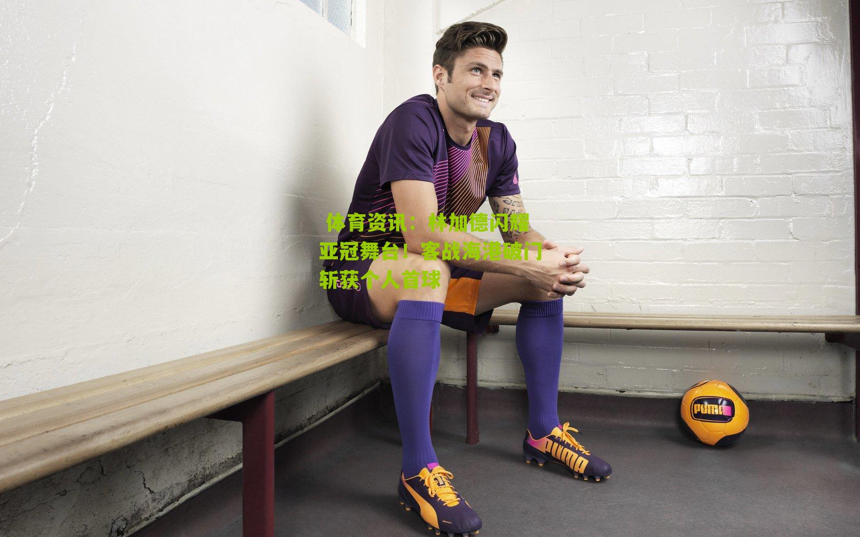  体育资讯：林加德闪耀亚冠舞台！客战海港破门斩获个人首球