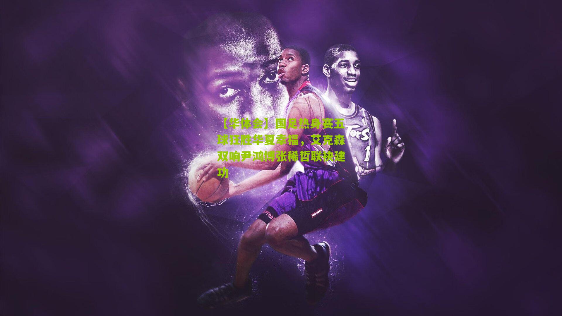 【华体会】国足热身赛五球狂胜华夏幸福，艾克森双响尹鸿博张稀哲联袂建功