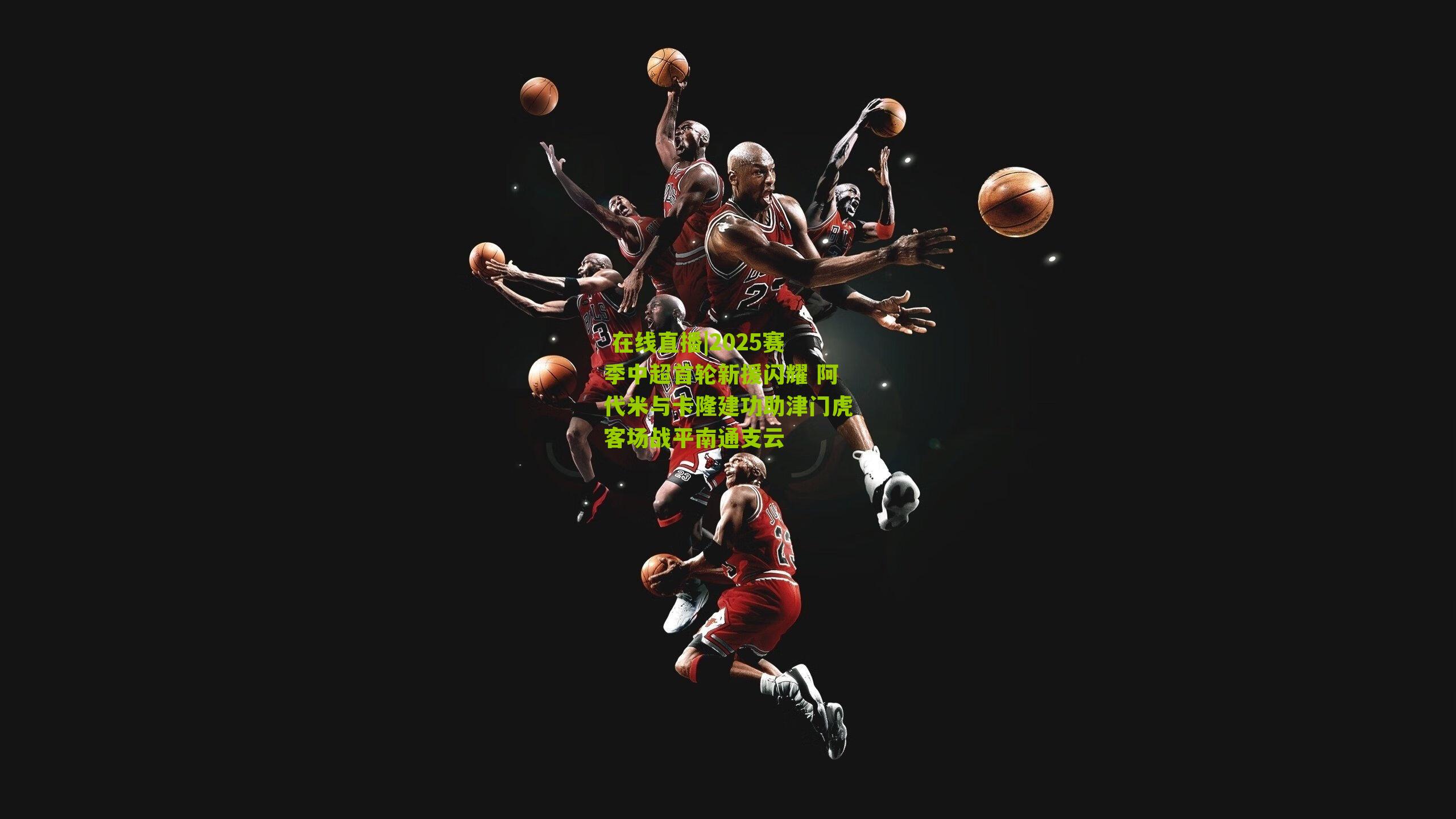  在线直播|2025赛季中超首轮新援闪耀 阿代米与卡隆建功助津门虎客场战平南通支云